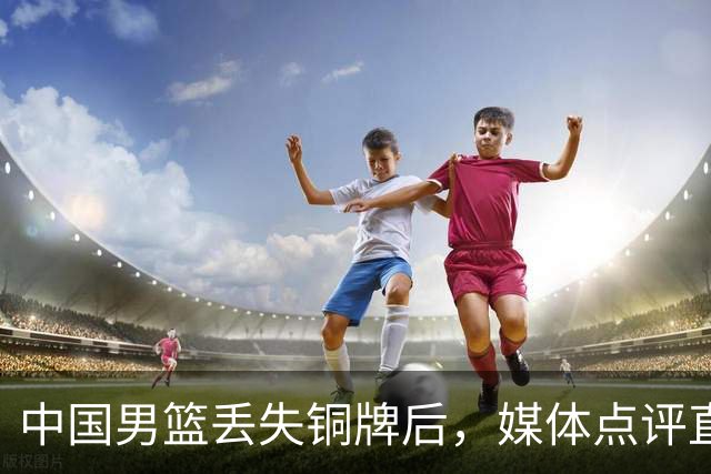 中国男篮丢失铜牌后，媒体点评直指核心，拒绝“辛苦辩解